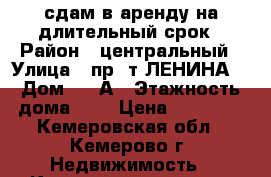 сдам в аренду на длительный срок › Район ­ центральный › Улица ­ пр-.т ЛЕНИНА  › Дом ­ 90А › Этажность дома ­ 5 › Цена ­ 10 000 - Кемеровская обл., Кемерово г. Недвижимость » Квартиры аренда   . Кемеровская обл.